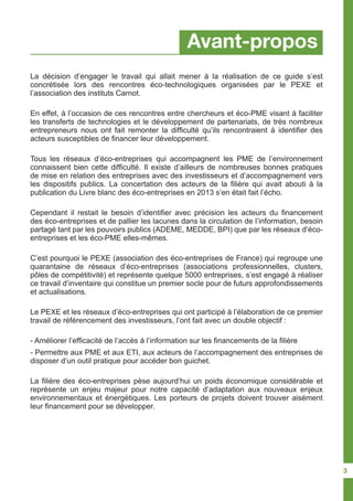 Avant-propos
La décision d’engager le travail qui allait mener à la réalisation de ce guide s’est
concrétisée lors des rencontres éco-technologiques organisées par le PEXE et
l’association des instituts Carnot.
En effet, à l’occasion de ces rencontres entre chercheurs et éco-PME visant à faciliter
les transferts de technologies et le développement de partenariats, de très nombreux
entrepreneurs nous ont fait remonter la difficulté qu’ils rencontraient à identifier des
acteurs susceptibles de financer leur développement.
Tous les réseaux d’éco-entreprises qui accompagnent les PME de l’environnement
connaissent bien cette difficulté. Il existe d’ailleurs de nombreuses bonnes pratiques
de mise en relation des entreprises avec des investisseurs et d’accompagnement vers
les dispositifs publics. La concertation des acteurs de la filière qui avait abouti à la
publication du Livre blanc des éco-entreprises en 2013 s’en était fait l’écho.
Cependant il restait le besoin d’identifier avec précision les acteurs du financement
des éco-entreprises et de pallier les lacunes dans la circulation de l’information, besoin
partagé tant par les pouvoirs publics (ADEME, MEDDE, BPI) que par les réseaux d’éco-
entreprises et les éco-PME elles-mêmes.
C’est pourquoi le PEXE (association des éco-entreprises de France) qui regroupe une
quarantaine de réseaux d’éco-entreprises (associations professionnelles, clusters,
pôles de compétitivité) et représente quelque 5000 entreprises, s’est engagé à réaliser
ce travail d’inventaire qui constitue un premier socle pour de futurs approfondissements
et actualisations.
Le PEXE et les réseaux d’éco-entreprises qui ont participé à l’élaboration de ce premier
travail de référencement des investisseurs, l’ont fait avec un double objectif :
- Améliorer l’efficacité de l’accès à l’information sur les financements de la filière
- Permettre aux PME et aux ETI, aux acteurs de l’accompagnement des entreprises de
disposer d’un outil pratique pour accéder bon guichet.
La filière des éco-entreprises pèse aujourd’hui un poids économique considérable et
représente un enjeu majeur pour notre capacité d’adaptation aux nouveaux enjeux
environnementaux et énergétiques. Les porteurs de projets doivent trouver aisément
leur financement pour se développer.
3
 