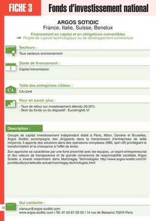 FICHE 3 Fonds d’investissement national
ARGOS SOTIDIC
France, Italie, Suisse, Benelux
Financement en capital et en obligations convertibles
Projets de rupture technologique ou de développement commercial
1
CA
Secteurs :
Tous secteurs environnement
Taille des entreprises ciblées :
CA>2m€
Stade de financement :
Capital transmission
Qui contacter :
clanoux@argos-soditic.com
www.argos-soditic.com | Tél. 01 53 67 20 50 | 14 rue de Bassano 75016 Paris
Pour en savoir plus :
- Taux de retour sur investissement attendu 20-30%
- Nom du fonds ou du dispositif : Euroknights VI
Description :
Groupe de capital investissement indépendant établi à Paris, Milan, Genève et Bruxelles,
Argos Soditic accompagne des dirigeants dans la transmission d’entreprises de taille
moyenne. Il apporte des solutions dans des opérations complexes (MBI, spin-off) privilégiant la
transformation et la croissance à l’effet de levier.
Son approche se caractérise par une forte proximité avec les équipes, un esprit entrepreneurial
et des valeurs de transparence et de grande conscience de responsabilité sociétale. Argos
Sotidic a investi notamment dans Marchegay Technologies http://www.argos-soditic.com/fr/
portefeuille/portefeuille-actuel/marchegay-technologies.html
32
 
