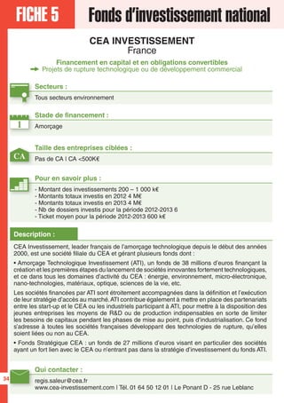 FICHE 5 Fonds d’investissement national
CEA INVESTISSEMENT
France
Financement en capital et en obligations convertibles
Projets de rupture technologique ou de développement commercial
1
CA
Secteurs :
Tous secteurs environnement
Taille des entreprises ciblées :
Pas de CA | CA <500K€
Stade de financement :
Amorçage
Qui contacter :
regis.saleur@cea.fr
www.cea-investissement.com | Tél. 01 64 50 12 01 | Le Ponant D - 25 rue Leblanc
Pour en savoir plus :
- Montant des investissements 200 – 1 000 k€
- Montants totaux investis en 2012 4 M€
- Montants totaux investis en 2013 4 M€
- Nb de dossiers investis pour la période 2012-2013 6
- Ticket moyen pour la période 2012-2013 600 k€
Description :
CEA Investissement, leader français de l’amorçage technologique depuis le début des années
2000, est une société filiale du CEA et gérant plusieurs fonds dont :
• Amorçage Technologique Investissement (ATI), un fonds de 38 millions d’euros finançant la
création et les premières étapes du lancement de sociétés innovantes fortement technologiques,
et ce dans tous les domaines d’activité du CEA : énergie, environnement, micro-électronique,
nano-technologies, matériaux, optique, sciences de la vie, etc.
Les sociétés financées par ATI sont étroitement accompagnées dans la définition et l’exécution
de leur stratégie d’accès au marché.ATI contribue également à mettre en place des partenariats
entre les start-up et le CEA ou les industriels participant à ATI, pour mettre à la disposition des
jeunes entreprises les moyens de R&D ou de production indispensables en sorte de limiter
les besoins de capitaux pendant les phases de mise au point, puis d’industrialisation. Ce fond
s’adresse à toutes les sociétés françaises développant des technologies de rupture, qu’elles
soient liées ou non au CEA.
• Fonds Stratégique CEA : un fonds de 27 millions d’euros visant en particulier des sociétés
ayant un fort lien avec le CEA ou n’entrant pas dans la stratégie d’investissement du fonds ATI.
34
 