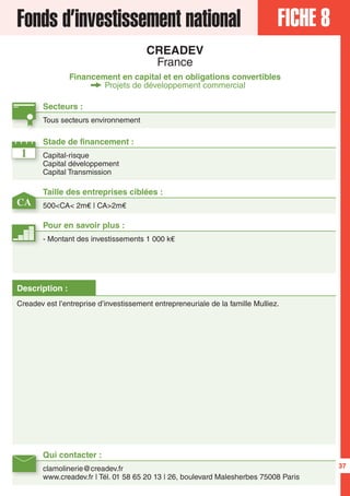 37
FICHE 8Fonds d’investissement national
CREADEV
France
Financement en capital et en obligations convertibles
Projets de développement commercial
1
CA
Secteurs :
Tous secteurs environnement
Taille des entreprises ciblées :
500<CA< 2m€ | CA>2m€
Stade de financement :
Capital-risque
Capital développement
Capital Transmission
Qui contacter :
clamolinerie@creadev.fr
www.creadev.fr | Tél. 01 58 65 20 13 | 26, boulevard Malesherbes 75008 Paris
Pour en savoir plus :
- Montant des investissements 1 000 k€
Description :
Creadev est l’entreprise d’investissement entrepreneuriale de la famille Mulliez.
 