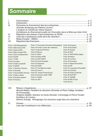 Sommaire
I.	 Avant-propos........................................................................................................
II.	 Introduction..........................................................................................................
III.	 Panorama du financement des éco-entreprises..................................................
	 Grandes tendances par Patricia Laurent ;
	 L’analyse du COSEI par Olivier Dupont ;
	 Architecture du financement public de l’innovation dans la filière par Alain Griot
IV.	 Répertoire des réseaux d’éco-entreprises du PEXE...........................................
VI.	 Liste des investisseurs actifs dans les cleantech................................................
V.	 Mode d’emploi – INDEX.......................................................................................
VII.	 Répertoire des financeurs....................................................................................
..p. 3
..p. 5
..p. 9
p. 16
p. 18
p. 22
p. 29
p. 87
p. 93
p. 94
IV.	 Annexe.................................................................................................................
	 Liste des investisseurs non référencés................................................................
VIII.	 Retours d’expérience..........................................................................................
	 Bernard Maître, Président du directoire d’Emertec et Pierre Calleja, fondateur 	
	 de Fermantalg ;
	 Grégoire Aladjidi, directeur du fonds Demeter 3 Amorçage et Pierre Fessler, 	
	 fondateur de Levisys ;
	 Etienne Grange, témoignage d’un business angel dans les cleantech.
Fiche 1 ACE Management
Fiche 2 Alter Equity SAS
Fiche 3 Argos sotidic
Fiche 4 Blue Orange SAS
Fiche 5 CEA investissement
Fiche 6 DCNS
Fiche 7 CTBA
Fiche 8 Creadev
Fiche 9 Crédit coopératif
Fiche 10 DDIDF
Fiche 11 Demeter Partners
Fiche 12 Ecobole
Fiche 13 Ecomobilité Ventures
Fiche 14 Ekkio capital
Fiche 15 Emertec gestion
Fiche 16 Enereco
Fiche 33 Acqueau
Fiche 34 Eurostars
Fiche 35 Eureka
Fiche 36 EDF
Fiche 37 ARDI Rhône-Alpes
Fiche 38 Alsace
Fiche 39 Lorraine
Fiche 40 Auvergne
Fiche 41 Basse Normandie
Fiche 42 IDF
Fiche 43 Languedoc-Roussillon
Fiche 44 Limousin
Fiche 45 Poitou-Charente
Fiche 46 EXPORT
Fiche 47 ADEME
Fiche 48 BPI France
Fiche 49 FUI
Fiche 17 Financière Florentine Participations
Fiche 18 Fonds Lorrain des matériaux
Fiche 19 Idinvest Partners
Fiche 20 Mirova
Fiche 21 NDHI
Fiche 22 Notos SPRL
Fiche 23 SCR OSER
Fiche 24 Smart Energies
Fiche 25 Starquest
Fiche 26 SVBA
Fiche 27 The Alliance project
Fiche 28 Vives II
Fiche 29 Xange Private Equity
Fiche 30 Horizons 2020 -PME
Fiche 31 H2020
Fiche 32 LIFE +
4
 