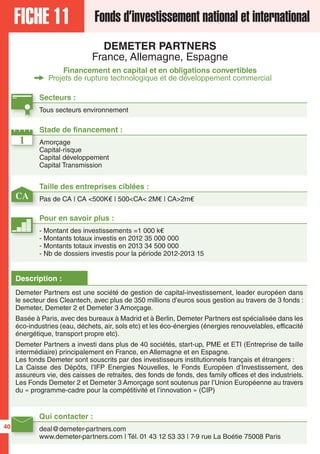 FICHE 11 Fonds d’investissement national et international
DEMETER PARTNERS
France, Allemagne, Espagne
Financement en capital et en obligations convertibles
Projets de rupture technologique et de développement commercial
Secteurs :
Tous secteurs environnement
Qui contacter :
deal@demeter-partners.com
www.demeter-partners.com | Tél. 01 43 12 53 33 | 7-9 rue La Boétie 75008 Paris
Description :
Demeter Partners est une société de gestion de capital-investissement, leader européen dans
le secteur des Cleantech, avec plus de 350 millions d’euros sous gestion au travers de 3 fonds :
Demeter, Demeter 2 et Demeter 3 Amorçage.
Basée à Paris, avec des bureaux à Madrid et à Berlin, Demeter Partners est spécialisée dans les
éco-industries (eau, déchets, air, sols etc) et les éco-énergies (énergies renouvelables, efficacité
énergétique, transport propre etc).
Demeter Partners a investi dans plus de 40 sociétés, start-up, PME et ETI (Entreprise de taille
intermédiaire) principalement en France, en Allemagne et en Espagne.
Les fonds Demeter sont souscrits par des investisseurs institutionnels français et étrangers :
La Caisse des Dépôts, l’IFP Energies Nouvelles, le Fonds Européen d’Investissement, des
assureurs vie, des caisses de retraites, des fonds de fonds, des family offices et des industriels.
Les Fonds Demeter 2 et Demeter 3 Amorçage sont soutenus par l’Union Européenne au travers
du « programme-cadre pour la compétitivité et l’innovation » (CIP)
1
CA
Taille des entreprises ciblées :
Pas de CA | CA <500K€ | 500<CA< 2M€ | CA>2m€
Stade de financement :
Amorçage
Capital-risque
Capital développement
Capital Transmission
Pour en savoir plus :
- Montant des investissements =1 000 k€
- Montants totaux investis en 2012 35 000 000
- Montants totaux investis en 2013 34 500 000
- Nb de dossiers investis pour la période 2012-2013 15
40
 