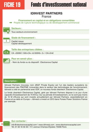 FICHE 19 Fonds d’investissement national
IDINVEST PARTNERS
France
Financement en capital et en obligations convertibles
Projets de rupture technologique ou de développement commercial
Secteurs :
Tous secteurs environnement
Qui contacter :
info@electranovacapital.com | www.idinvest.com ; www.electranovacapital.com
Tél. 01 58 18 56 56 | 117, avenue Champs-Élysées 75008 Paris
Description :
Idinvest Partners (nouveau nom d’AGF Private Equity) est l’un des leaders européens du
financement des PMI/PME innovantes dans le secteur des technologies de l’environnement.
Idinvest a créé en partenariat avec EDF, un nouveau fonds cleantech: Electranova Capital.
Le fonds cleantech Electranova Capital, géré par Idinvest Partners dispose à ce jour d’une
capacité d’investissement de 70 M Eur. Sur sa période d’investissement, ce ne sont pas moins
de 10 M d’Euros qui sont investis annuellement par Idinvest Partners, essentiellement en
France et au-delà en Europe ». Idinvest a investi en 2013 dans Forsee Power Solutions France
par exemple.
1
CA
Taille des entreprises ciblées :
CA <500K€ | 500<CA< td 000K€< 2> | CA>2m€
Stade de financement :
Capital risque
Capital développement
Pour en savoir plus :
- Nom du fonds ou du dispositif : Electranova Capital
48
 