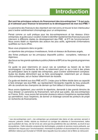 1
Les éco-entreprises sont « les entreprises qui produisent des biens et des services servant à
mesurer, prévenir, limiter, réduire au minimum ou corriger les atteintes à l’environnement, telles
que la pollution de l’eau, de l’air et du sol, ainsi que les problèmes liés aux déchets, au bruit et aux
écosystèmes. Cette industrie comprend les technologies, produits et services moins polluants, qui
réduisent les risques pour l’environnement, minimisent la pollution et économisent les ressources»
définition retenue par Eurostat et l’OCDE dans laquelle tous les acteurs de la filière se retrouvent.
Introduction
Qui sont les principaux acteurs du financement des éco-entreprises1
? A qui puis-
je m’adresser pour financer le lancement ou le développement de mon éco-PME ?
Le panorama des financeurs des cleantech est mal connu et trouver le bon interlocuteur
peut s’avérer extrêmement chronophage pour un entrepreneur.
Pensé comme un outil pratique pour les éco-entrepreneurs et les réseaux d’éco-
entreprises, le guide a pour vocation d’aider à identifier rapidement les financeurs pouvant
intervenir à différents stades du développement des PME et ETI de l’environnement.
Nous avons établi un répertoire des acteurs les plus actifs, agrémenté d’informations
qualifiées sur leurs offres.
Nous vous proposons dans ce guide :
un répertoire des principaux investisseurs, fonds et réseaux de Business angels,
des fiches pratiques sur les principaux dispositifs publics : européens, nationaux et
régionaux,
des focus sur les grands opérateurs publics (Ademe et BPI) et sur les grands programmes
(FUI).
Ce guide ne peut néanmoins en aucun cas se substituer au besoin de se faire
accompagner. La recherche de fonds, et notamment pour ce qui a trait à des prises
de participation dans le capital des entreprises, peut s’avérer extrêmement complexe:
toutes les études démontrent que se faire accompagner, notamment par un réseau
d’éco-entreprises, est un facteur déterminant de réussite.
Ce guide est destiné aux éco-PME et ETI. L’enjeu pour la filière réside dans sa capacité
à faire émerger ses éco-PME, qui représentent l’écrasante majorité du tissu productif,
afin de construire les champions de demain qui font défaut à l’économie française.
Nous avons également, pour enrichir le répertoire, demandé à des grands témoins de
nous dresser un panorama du financement, tant privé que public, des éco-entreprises
en France. Enfin, nous avons fait remonter plusieurs retours d’expérience représentatifs
qui permettront, nous l’espérons, de donner un éclairage concret les porteurs de projet
en recherche de financements.
5
 