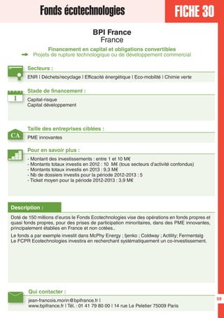 FICHE 30Fonds écotechnologies
BPI France
France
Financement en capital et obligations convertibles
Projets de rupture technologique ou de développement commercial
1
CA
Secteurs :
ENR | Déchets/recyclage | Efficacité énergétique | Eco-mobilité | Chimie verte
Taille des entreprises ciblées :
PME innovantes
Stade de financement :
Capital-risque
Capital développement
Qui contacter :
jean-francois.morin@bpifrance.fr |
www.bpifrance.fr | Tél. : 01 41 79 80 00 | 14 rue Le Peletier 75009 Paris
Pour en savoir plus :
- Montant des investissements : entre 1 et 10 M€
- Montants totaux investis en 2012 : 10 M€ (tous secteurs d’activité confondus)
- Montants totaux investis en 2013 : 9,3 M€
- Nb de dossiers investis pour la période 2012-2013 : 5
- Ticket moyen pour la période 2012-2013 : 3,9 M€
Description :
Doté de 150 millions d’euros le Fonds Ecotechnologies vise des opérations en fonds propres et
quasi fonds propres, pour des prises de participation minoritaires, dans des PME innovantes,
principalement établies en France et non cotées..
Le fonds a par exemple investit dans McPhy Energy ; Ijenko ; Coldway ; Actility; Fermentalg
Le FCPR Ecotechnologies investira en recherchant systématiquement un co-investissement.
59
 