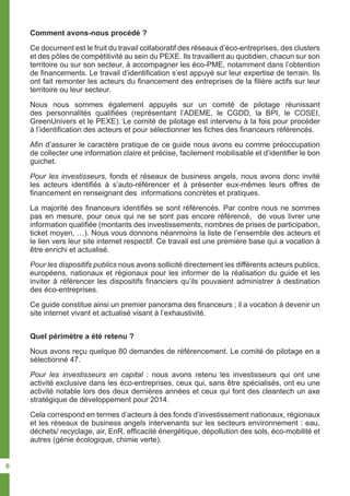 Comment avons-nous procédé ?
Ce document est le fruit du travail collaboratif des réseaux d’éco-entreprises, des clusters
et des pôles de compétitivité au sein du PEXE. Ils travaillent au quotidien, chacun sur son
territoire ou sur son secteur, à accompagner les éco-PME, notamment dans l’obtention
de financements. Le travail d’identification s’est appuyé sur leur expertise de terrain. Ils
ont fait remonter les acteurs du financement des entreprises de la filière actifs sur leur
territoire ou leur secteur.
Nous nous sommes également appuyés sur un comité de pilotage réunissant
des personnalités qualifiées (représentant l’ADEME, le CGDD, la BPI, le COSEI,
GreenUnivers et le PEXE). Le comité de pilotage est intervenu à la fois pour procéder
à l’identification des acteurs et pour sélectionner les fiches des financeurs référencés.
Afin d’assurer le caractère pratique de ce guide nous avons eu comme préoccupation
de collecter une information claire et précise, facilement mobilisable et d’identifier le bon
guichet.
Pour les investisseurs, fonds et réseaux de business angels, nous avons donc invité
les acteurs identifiés à s’auto-référencer et à présenter eux-mêmes leurs offres de
financement en renseignant des informations concrètes et pratiques.
La majorité des financeurs identifiés se sont référencés. Par contre nous ne sommes
pas en mesure, pour ceux qui ne se sont pas encore référencé, de vous livrer une
information qualifiée (montants des investissements, nombres de prises de participation,
ticket moyen, …). Nous vous donnons néanmoins la liste de l’ensemble des acteurs et
le lien vers leur site internet respectif. Ce travail est une première base qui a vocation à
être enrichi et actualisé.
Pour les dispositifs publics nous avons sollicité directement les différents acteurs publics,
européens, nationaux et régionaux pour les informer de la réalisation du guide et les
inviter à référencer les dispositifs financiers qu’ils pouvaient administrer à destination
des éco-entreprises.
Ce guide constitue ainsi un premier panorama des financeurs ; il a vocation à devenir un
site internet vivant et actualisé visant à l’exhaustivité.
Quel périmètre a été retenu ?
Nous avons reçu quelque 80 demandes de référencement. Le comité de pilotage en a
sélectionné 47.
Pour les investisseurs en capital : nous avons retenu les investisseurs qui ont une
activité exclusive dans les éco-entreprises, ceux qui, sans être spécialisés, ont eu une
activité notable lors des deux dernières années et ceux qui font des cleantech un axe
stratégique de développement pour 2014.
Cela correspond en termes d’acteurs à des fonds d’investissement nationaux, régionaux
et les réseaux de business angels intervenants sur les secteurs environnement : eau,
déchets/ recyclage, air, EnR, efficacité énergétique, dépollution des sols, éco-mobilité et
autres (génie écologique, chimie verte).
6
 