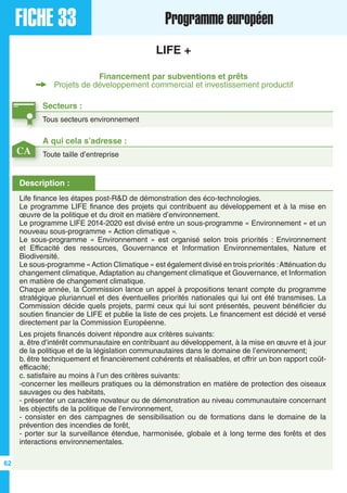 FICHE 33 Programme européen
LIFE +
Financement par subventions et prêts
Projets de développement commercial et investissement productif
Secteurs :
Tous secteurs environnement
Description :
Life finance les étapes post-R&D de démonstration des éco-technologies.
Le programme LIFE finance des projets qui contribuent au développement et à la mise en
œuvre de la politique et du droit en matière d’environnement.
Le programme LIFE 2014-2020 est divisé entre un sous-programme « Environnement » et un
nouveau sous-programme « Action climatique ».
Le sous-programme « Environnement » est organisé selon trois priorités : Environnement
et Efficacité des ressources, Gouvernance et Information Environnementales, Nature et
Biodiversité.
Le sous-programme «Action Climatique » est également divisé en trois priorités :Atténuation du
changement climatique, Adaptation au changement climatique et Gouvernance, et Information
en matière de changement climatique.
Chaque année, la Commission lance un appel à propositions tenant compte du programme
stratégique pluriannuel et des éventuelles priorités nationales qui lui ont été transmises. La
Commission décide quels projets, parmi ceux qui lui sont présentés, peuvent bénéficier du
soutien financier de LIFE et publie la liste de ces projets. Le financement est décidé et versé
directement par la Commission Européenne.
Les projets financés doivent répondre aux critères suivants:
a. être d’intérêt communautaire en contribuant au développement, à la mise en œuvre et à jour
de la politique et de la législation communautaires dans le domaine de l’environnement;
b. être techniquement et financièrement cohérents et réalisables, et offrir un bon rapport coût-
efficacité;
c. satisfaire au moins à l’un des critères suivants:
-concerner les meilleurs pratiques ou la démonstration en matière de protection des oiseaux
sauvages ou des habitats,
- présenter un caractère novateur ou de démonstration au niveau communautaire concernant
les objectifs de la politique de l’environnement,
- consister en des campagnes de sensibilisation ou de formations dans le domaine de la
prévention des incendies de forêt,
- porter sur la surveillance étendue, harmonisée, globale et à long terme des forêts et des
interactions environnementales.
A qui cela s’adresse :
Toute taille d’entrepriseCA
62
 