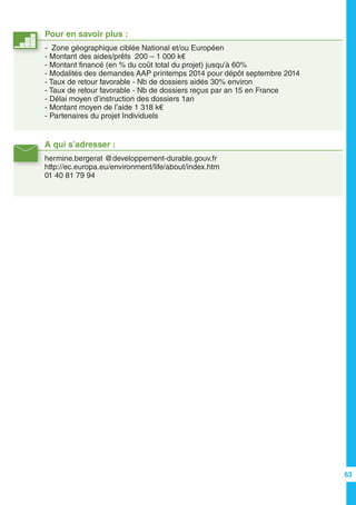 A qui s’adresser :
hermine.bergerat @developpement-durable.gouv.fr
http://ec.europa.eu/environment/life/about/index.htm
01 40 81 79 94
Pour en savoir plus :
- Zone géographique ciblée National et/ou Européen
- Montant des aides/prêts 200 – 1 000 k€
- Montant financé (en % du coût total du projet) jusqu’à 60%
- Modalités des demandes AAP printemps 2014 pour dépôt septembre 2014
- Taux de retour favorable - Nb de dossiers aidés 30% environ
- Taux de retour favorable - Nb de dossiers reçus par an 15 en France
- Délai moyen d’instruction des dossiers 1an
- Montant moyen de l’aide 1 318 k€
- Partenaires du projet Individuels
63
 