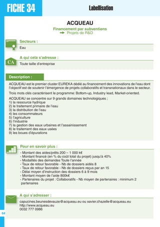 FICHE 34 Labellisation
ACQUEAU
Financement par subventions
Projets de R&D
Secteurs :
Eau
A qui s’adresser :
capucines.beunesdevauze@acqueau.eu ou xavier.chazelle@acqueau.eu
http://www.acqueau.eu
0032 777 0986
Description :
ACQUEAU est le premier cluster EUREKA dédié au financement des innovations de l’eau dont
l’objectif est de soutenir l’émergence de projets collaboratifs et transnationaux dans le secteur.
Trois mots clés caractérisent le programme: Bottom-up, Industry lead, Market-oriented.
ACQUEAU se concentre sur 9 grands domaines technologiques ;
1) la ressource hydrique
2) le traitement primaire de l’eau
3) la distribution de l’eau
4) les consommateurs
5) l’agriculture
6) l’industrie
7) la gestion des eaux urbaines et l’assainissement
8) le traitement des eaux usées
9) les boues d’épurations
A qui cela s’adresse :
Toute taille d’entreprise
Pour en savoir plus :
- Montant des aides/prêts 200 – 1 000 k€
- Montant financé (en % du coût total du projet) jusqu’à 40%
- Modalités des demandes Toute l’année
- Taux de retour favorable - Nb de dossiers aidés 8
- Taux de retour favorable - Nb de dossiers reçus par an 15
- Délai moyen d’instruction des dossiers 6 à 9 mois
- Montant moyen de l’aide 800k€
- Partenaires du projet : Collaboratifs - Nb moyen de partenaires : minimum 2
partenaires
CA
64
 