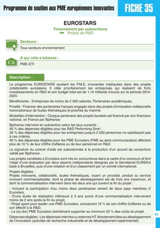 FICHE 35Programme de soutien aux PME européennes innovantes
EUROSTARS
Financement par subventions
Projets de R&D
Secteurs :
Tous secteurs environnement
Description :
Le programme EUROSTARS soutient les P.M.E. innovantes impliquées dans des projets
collaboratifs européens. Il cible prioritairement les entreprises qui réalisent de forts
investissements en R&D et son budget total est de 1,14 milliards d’euros sur la période 2014-
2020.
Bénéficiaires : Entreprises de moins de 2 000 salariés, Partenaires académiques.
Finalité : Financer des partenaires français engagés dans des projets d’innovation collaboratifs
transnationaux de toutes thématiques et proches du marché.
Modalités d’intervention : Chaque partenaire des projets lauréats est financé par son financeur
national, en France par Bpifrance.
Bpifrance intervient en subvention selon les taux suivants :
40 % des dépenses éligibles pour les R&D Performing Sme¹,
30 % des dépenses éligibles pour les entreprises jusqu’à 2 000 personnes ne satisfaisant pas
à ces critères,
40 % des dépenses éligibles pour les PME Eurostars (PME au sens communautaire) affectant
plus de 10 % de leur chiffre d’affaires ou de leur personnel en R&D.
La signature du contrat d’aide est subordonnée à la production d’un accord de consortium
validé par Bpifrance.
Les projets candidats à Eurostars sont mis en concurrence dans le cadre d’un concours et font
l’objet d’une évaluation par deux experts indépendants désignés par le Secrétariat EUREKA
basé à Bruxelles, puis d’une notation et d’un classement par un comité international.
Projets éligibles :
Projets innovants, collaboratifs, toutes thématiques, visant un procédé, produit ou service
innovant commercialisable, dont la phase de développement est de trois ans maximum, et
dont la commercialisation intervient dans les deux ans qui suivent la fin du projet :
- Incluant la participation d’au moins deux partenaires venant de deux pays membres d’
Eurostars,
- D’une durée de réalisation inférieure à 3 ans suivie d’une commercialisation intervenant
moins de 2 ans après la fin du projet,
- Projet ayant pour leader une PME Eurostars, consacrant 10 % de son chiffre d’affaires ou de
son effectif à la R&D,
- La (ou les) PME Eurostars doit/doivent supporter au minimum 50 % des coûts du projet,
Dépenses éligibles :Les dépenses internes ou externes HT directement liées au développement
de l’innovation (activités de recherche industrielle et de développement expérimental).
A qui cela s’adresse :
PME-ETICA
65
 