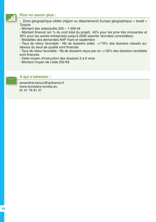 A qui s’adresser :
amandine.karoui@bpifrance.fr
www.eurostars-eureka.eu
01 41 79 91 47
Pour en savoir plus :
- Zone géographique ciblée (région ou département) Europe géographique + Israël +
Turquie
- Montant des aides/prêts 200 – 1 000 k€
- Montant financé (en % du coût total du projet) 40% pour les pme très innovantes et
30% pour les autres entreprises jusqu’à 2000 salariés ‘données consolidées)
- Modalités des demandes AAP mars et septembre
- Taux de retour favorable - Nb de dossiers aidés +/-70% des dossiers classés au-
dessus du seuil de qualité sont financés
- Taux de retour favorable - Nb de dossiers reçus par an +/-30% des dossiers candidats
sont financés
- Délai moyen d’instruction des dossiers 3 à 6 mois
- Montant moyen de l’aide 250 K€
66
 