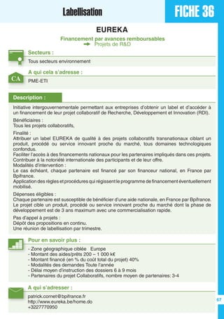 FICHE 36Labellisation
EUREKA
Financement par avances remboursables
Projets de R&D
Secteurs :
Tous secteurs environnement
A qui s’adresser :
patrick.cornet@bpifrance.fr
http://www.eureka.be/home.do
+3227770950
Description :
Initiative intergouvernementale permettant aux entreprises d’obtenir un label et d’accéder à
un financement de leur projet collaboratif de Recherche, Développement et Innovation (RDI).
Bénéficiaires :
Tous les projets collaboratifs,
Finalité :
Attribuer un label EUREKA de qualité à des projets collaboratifs transnationaux ciblant un
produit, procédé ou service innovant proche du marché, tous domaines technologiques
confondus.
Faciliter l’accès à des financements nationaux pour les partenaires impliqués dans ces projets.
Contribuer à la notoriété internationale des participants et de leur offre.
Modalités d’intervention :
Le cas échéant, chaque partenaire est financé par son financeur national, en France par
Bpifrance.
Application des règles et procédures qui régissent le programme de financement éventuellement
mobilisé.
Dépenses éligibles :
Chaque partenaire est susceptible de bénéficier d’une aide nationale, en France par Bpifrance.
Le projet cible un produit, procédé ou service innovant proche du marché dont la phase de
développement est de 3 ans maximum avec une commercialisation rapide.
Pas d’appel à projets :
Dépôt des propositions en continu.
Une réunion de labellisation par trimestre.
A qui cela s’adresse :
PME-ETI
Pour en savoir plus :
- Zone géographique ciblée Europe
- Montant des aides/prêts 200 – 1 000 k€
- Montant financé (en % du coût total du projet) 40%
- Modalités des demandes Toute l’année
- Délai moyen d’instruction des dossiers 6 à 9 mois
- Partenaires du projet Collaboratifs, nombre moyen de partenaires: 3-4
CA
67
 