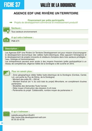 FICHE 37 VALLÉE DE LA DORDOGNE
AGENCE EDF UNE RIVIÈRE UN TERRITOIRE
Financement par prêts participatifs
Projets de développement commercial et investissement productif
Secteurs :
Tous secteurs environnement
A qui s’adresser :
isabelle.perguilhem@edf.fr
http://www.tulle.developpement-edf.com
05 55 20 42 00
Description :
Les Agences EDF Une Rivière Un Territoire Développement ont pour mission d’accompagner
le développement économique des vallées hydro-électriques. Elles appuient l’émergence et
le développement de projets innovants et créateurs d’emplois dans trois secteurs privilégiés :
l’eau, l’énergie et l’environnement.
Les entrepreneurs peuvent avoir accès à des moyens financiers (prêts participatifs)et à un
réseau de compétences. L’Agence Vallée de la Dordogne a été ouverte en 2013.
A qui cela s’adresse :
PME-ETI
Pour en savoir plus :
- Zone géographique ciblée Vallée hydro-électrique de la Dordogne (Corrèze, Cantal,
Lot, une partie du Puy de Dôme, de la Dordogne)
- Montant des prêts 50 – 200 k€
- Montant financé (en % du coût total du projet) Minoritaire, en complément d’autres
partenaires
- Modalités des demandes Toute l’année
- Délai moyen d’instruction des dossiers 3 à 6 mois
- Partenaires du projet Collaboratifs, nombre moyen de partenaires: 4
CA
68
 