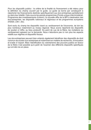 Pour les dispositifs publics : le critère de la finalité du financement a été retenu pour
la définition du champ couvert par le guide. Le guide se borne par conséquent à
répertorier les financements destinés spécifiquement aux éco-entreprises partiellement
ou dans leur totalité. Cela couvre les grands programmes (Fonds unique interministériel,
Programme des investissements d’avenir), la nouvelle offre de la BPI à destination des
éco-entreprises, les dispositifs nationaux et régionaux et les programmes européens
(H2020, Life+, etc).
Sont exclu du champ les dispositifs visant au verdissement de l’économie, de loin les
plus nombreux notamment au niveau régional. Nous avons répertorié les dispositifs
de soutien à l’offre, au tissu productif. Du point de vue de la filière, les incitations au
verdissement agissent sur la demande. Nous n’abordons pas ici non plus les aspects
relatifs aux régimes et dispositifs fiscaux.
Les éco-entreprises peuvent bien entendu également bénéficier des dispositifs de droit
commun de soutien aux entreprises et notamment en matière de recherche, d’innovation
et d’aide à l’export. Mais l’identification du volontarisme des pouvoirs publics en faveur
de la filière n’est possible qu’à partir de l’examen des différents dispositifs spécifiques
qui ont été mis en place.
7
 