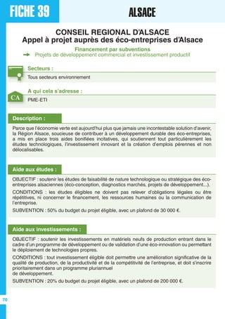FICHE 39 ALSACE
CONSEIL REGIONAL D’ALSACE
Appel à projet auprès des éco-entreprises d’Alsace
Financement par subventions
Projets de développement commercial et investissement productif
Secteurs :
Tous secteurs environnement
Description :
Parce que l’économie verte est aujourd’hui plus que jamais une incontestable solution d’avenir,
la Région Alsace, soucieuse de contribuer à un développement durable des éco-entreprises,
a mis en place trois aides bonifiées incitatives, qui soutiennent tout particulièrement les
études technologiques, l’investissement innovant et la création d’emplois pérennes et non
délocalisables.
Aide aux études :
OBJECTIF : soutenir les études de faisabilité de nature technologique ou stratégique des éco-
entreprises alsaciennes (éco-conception, diagnostics marchés, projets de développement...).
CONDITIONS : les études éligibles ne doivent pas relever d’obligations légales ou être
répétitives, ni concerner le financement, les ressources humaines ou la communication de
l’entreprise.
SUBVENTION : 50% du budget du projet éligible, avec un plafond de 30 000 €.
Aide aux investissements :
OBJECTIF : soutenir les investissements en matériels neufs de production entrant dans le
cadre d’un programme de développement ou de validation d’une éco-innovation ou permettant
le déploiement de technologies propres.
CONDITIONS : tout investissement éligible doit permettre une amélioration significative de la
qualité de production, de la productivité et de la compétitivité de l’entreprise, et doit s’inscrire
prioritairement dans un programme pluriannuel
de développement.
SUBVENTION : 20% du budget du projet éligible, avec un plafond de 200 000 €.
A qui cela s’adresse :
PME-ETICA
70
 