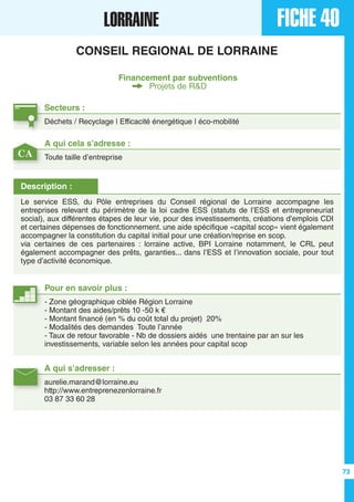 FICHE 40LORRAINE
CONSEIL REGIONAL DE LORRAINE
Financement par subventions
Projets de R&D
Secteurs :
Déchets / Recyclage | Efficacité énergétique | éco-mobilité
A qui s’adresser :
aurelie.marand@lorraine.eu
http://www.entreprenezenlorraine.fr
03 87 33 60 28
Description :
Le service ESS, du Pôle entreprises du Conseil régional de Lorraine accompagne les
entreprises relevant du périmètre de la loi cadre ESS (statuts de l’ESS et entrepreneuriat
social), aux différentes étapes de leur vie, pour des investissements, créations d’emplois CDI
et certaines dépenses de fonctionnement. une aide spécifique «capital scop» vient également
accompagner la constitution du capital initial pour une création/reprise en scop.
via certaines de ces partenaires : lorraine active, BPI Lorraine notamment, le CRL peut
également accompagner des prêts, garanties... dans l’ESS et l’innovation sociale, pour tout
type d’activité économique.
A qui cela s’adresse :
Toute taille d’entreprise
Pour en savoir plus :
- Zone géographique ciblée Région Lorraine
- Montant des aides/prêts 10 -50 k €
- Montant financé (en % du coût total du projet) 20%
- Modalités des demandes Toute l’année
- Taux de retour favorable - Nb de dossiers aidés une trentaine par an sur les
investissements, variable selon les années pour capital scop
CA
73
 
