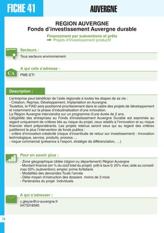 FICHE 41 AUVERGNE
REGION AUVERGNE
Fonds d’investissement Auvergne durable
Financement par subventions et prêts
Projets d’Investissement productif
Secteurs :
Tous secteurs environnement
A qui s’adresser :
c.gleyze@cr-auvergne.fr
0473318585
Description :
L’entreprise peut bénéficier de l’aide régionale à toutes les étapes de sa vie :
- Création, Reprise, Développement, Implantation en Auvergne.
Toutefois, le FIAD sera positionné prioritairement dans le cadre des projets de développement
et notamment sur la phase d’industrialisation d’une innovation.
La Région Auvergne interviendra sur un programme d’une durée de 2 ans.
L’éligibilité des entreprises au Fonds d’Investissement Auvergne Durable est examinée au
regard uniquement de critères liés au risque du projet, ceux relatifs à l’innovation et au risque
financier étant prépondérants. Les projets retenus seront ceux qui au regard des critères
justifieront le plus l’intervention de fonds publics :
- critère d’innovation-créativité (risque d’incertitude de retour sur investissement) : Innovation
technologique, service, produits, process…,
- risque commercial (présence à l’export, stratégie de différenciation, …)
A qui cela s’adresse :
PME-ETI
Pour en savoir plus :
- Zone géographique ciblée (région ou département) Région Auvergne
- Montant financé (en % du coût total du projet) prêt à taux 0: 25% max; aide au conseil:
max 50% (subvention); emploi: prime forfaitaire
- Modalités des demandes Toute l’année
- Délai moyen d’instruction des dossiers moins de 3 mois
- Partenaires du projet Individuels
CA
74
 