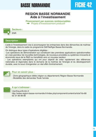 FICHE 42BASSE NORMANDIE
REGION BASSE NORMANDIE
Aide à l’investissement
Financement par avances remboursables
Projets d’Investissement productif
Secteurs :
ENR
A qui s’adresser :
t.berthaux@crbn.fr
http://aides.region-basse-normandie.fr/index.php/component/content/article?id=68
02 31 06 98 98
Description :
L’aide à l’investissement vise à accompagner les entreprises dans des démarches de maîtrise
de l’énergie, dans le cadre du programme Défi’NeRgie Basse-Normandie.
On distingue deux types d’opérations éligibles :
-Les opérations de démonstration qui constituent des premières applications opérationnelles
en vraie grandeur de nouvelles technologies, de nouveaux procédés ou systèmes innovants et
économes issus de la R&D ou transférés vers un nouveau secteur.
- Les opérations exemplaires qui ont pour objectif de créer rapidement des références
nationales et régionales dans le domaine de la maîtrise de l’énergie et du développement
durable, avec le souci d’engendrer un réel effet d’entraînement.
Pour en savoir plus :
- Zone géographique ciblée (région ou département) Région Basse Normandie
- Modalités des demandes Toute l’année
75
 