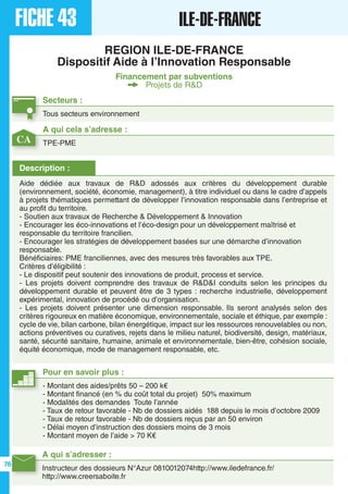 FICHE 43 ILE-DE-FRANCE
REGION ILE-DE-FRANCE
Dispositif Aide à l’Innovation Responsable
Financement par subventions
Projets de R&D
Secteurs :
Tous secteurs environnement
A qui s’adresser :
Instructeur des dossieurs N°Azur 0810012074http://www.iledefrance.fr/
http://www.creersaboite.fr
Description :
Aide dédiée aux travaux de R&D adossés aux critères du développement durable
(environnement, société, économie, management), à titre individuel ou dans le cadre d’appels
à projets thématiques permettant de développer l’innovation responsable dans l’entreprise et
au profit du territoire.
- Soutien aux travaux de Recherche & Développement & Innovation
- Encourager les éco-innovations et l’éco-design pour un développement maîtrisé et
responsable du territoire francilien.
- Encourager les stratégies de développement basées sur une démarche d’innovation
responsable.
Bénéficiaires: PME franciliennes, avec des mesures très favorables aux TPE.
Critères d’éligibilité :
- Le dispositif peut soutenir des innovations de produit, process et service.
- Les projets doivent comprendre des travaux de R&D&I conduits selon les principes du
développement durable et peuvent être de 3 types : recherche industrielle, développement
expérimental, innovation de procédé ou d’organisation.
- Les projets doivent présenter une dimension responsable. Ils seront analysés selon des
critères rigoureux en matière économique, environnementale, sociale et éthique, par exemple :
cycle de vie, bilan carbone, bilan énergétique, impact sur les ressources renouvelables ou non,
actions préventives ou curatives, rejets dans le milieu naturel, biodiversité, design, matériaux,
santé, sécurité sanitaire, humaine, animale et environnementale, bien-être, cohésion sociale,
équité économique, mode de management responsable, etc.
A qui cela s’adresse :
TPE-PME
Pour en savoir plus :
- Montant des aides/prêts 50 – 200 k€
- Montant financé (en % du coût total du projet) 50% maximum
- Modalités des demandes Toute l’année
- Taux de retour favorable - Nb de dossiers aidés 188 depuis le mois d’octobre 2009
- Taux de retour favorable - Nb de dossiers reçus par an 50 environ
- Délai moyen d’instruction des dossiers moins de 3 mois
- Montant moyen de l’aide > 70 K€
CA
76
 