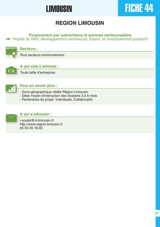 A qui cela s’adresse :
Toute taille d’entrepriseCA
FICHE 44LIMOUSIN
REGION LIMOUSIN
Financement par subventions et avances remboursables
Projets de R&D, développement commercial, Export, et Investissement productif
Secteurs :
Tous secteurs environnement
A qui s’adresser :
i-soulat@cr-limousin.fr
http://www.region-limousin.fr
05 55 45 19 00
Pour en savoir plus :
- Zone géographique ciblée Région Limousin
- Délai moyen d’instruction des dossiers 3 à 6 mois
- Partenaires du projet Individuels, Collaboratifs
77
 