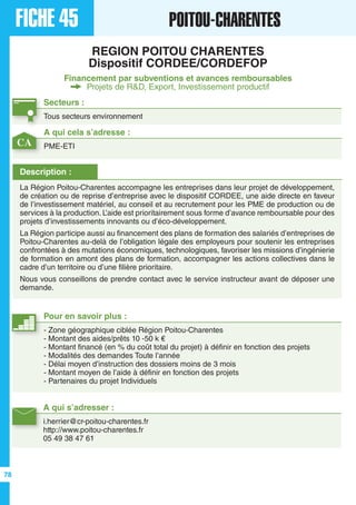 FICHE 45 POITOU-CHARENTES
REGION POITOU CHARENTES
Dispositif CORDEE/CORDEFOP
Financement par subventions et avances remboursables
Projets de R&D, Export, Investissement productif
Secteurs :
Tous secteurs environnement
A qui s’adresser :
i.herrier@cr-poitou-charentes.fr
http://www.poitou-charentes.fr
05 49 38 47 61
Description :
La Région Poitou-Charentes accompagne les entreprises dans leur projet de développement,
de création ou de reprise d’entreprise avec le dispositif CORDEE, une aide directe en faveur
de l’investissement matériel, au conseil et au recrutement pour les PME de production ou de
services à la production. L’aide est prioritairement sous forme d’avance remboursable pour des
projets d’investissements innovants ou d’éco-développement.
La Région participe aussi au financement des plans de formation des salariés d’entreprises de
Poitou-Charentes au-delà de l’obligation légale des employeurs pour soutenir les entreprises
confrontées à des mutations économiques, technologiques, favoriser les missions d’ingénierie
de formation en amont des plans de formation, accompagner les actions collectives dans le
cadre d’un territoire ou d’une filière prioritaire.
Nous vous conseillons de prendre contact avec le service instructeur avant de déposer une
demande.
A qui cela s’adresse :
PME-ETI
Pour en savoir plus :
- Zone géographique ciblée Région Poitou-Charentes
- Montant des aides/prêts 10 -50 k €
- Montant financé (en % du coût total du projet) à définir en fonction des projets
- Modalités des demandes Toute l’année
- Délai moyen d’instruction des dossiers moins de 3 mois
- Montant moyen de l’aide à définir en fonction des projets
- Partenaires du projet Individuels
CA
78
 