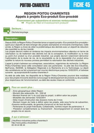A qui s’adresser :
j.frey@eco-industries.poitou-charentes.fr	
http://www.poitou-charentes.fr
05 49 44 96 44
Description :
Depuis2005,laRégionPoitou-Charenteslanceunappelàprojets«Eco-produitsEco-procédés»
ayant pour objectifs de faire émerger des projets exemplaires et innovants d’entreprises. Cette
année, la Région a choisi de cibler la problématique des déchets avec un objectif de réduction
des quantités ou de leur toxicité.
Les projets devront mettre en évidence les impacts environnementaux attendus en terme de
valorisation ou de traitement des déchets lors de la conception, la modification ou la mise
au point d’un produit ou d’un procédé industriel. Les projets devront notamment démontrer
l’optimisation de la durée de vie, de la recyclabilité ou de la réparabilité d’un produit et/ou
qualifier la nature du nouveau process permettant la valorisation des déchets industriels.
L’appel à projet s’adresse aux entreprises, associations, organismes de recherche. La Région
Poitou-Charentes lance cette consultation avec ses partenaires : le pôle des Eco-industries,
BpiFrance, l’ADEME, la Délégation Régionale à la Recherche et à la Technologie. Le dépôt
des candidatures se fait uniquement par courrier électronique jusqu’au 15/02/2014, à l’adresse
suivante : ap.ecoproduits@cr-poitou-charentes.fr
Au-delà de cette date, les dispositifs de la Région Poitou-Charentes pourront être mobilisés
pour des projets innovants destinés à encourager le développement de produits ou de procédés
plus respectueux de l’environnement, au-delà des seules mises en conformité.
Pour en savoir plus :
- Zone géographique ciblée Région
- Montant des aides/prêts 50 – 200 k€
- Montant financé (en % du coût total du projet) à définir selon les projets
- Modalités des demandes 15/02/2014
- Délai moyen d’instruction des dossiers moins de 3 mois
- Montant moyen de l’aide à définir selon les projets, aide sous forme de subvention,
d’avance remboursable, de garantie d’emprunt ou de haut de bilan
- Partenaires du projet Individuels, Collaboratifs, nombre moyen de partenaires: 4
- Prestation complémentaire au financement : Accompagnement et conseil dans les
projets mis en œuvre
FICHE 45POITOU-CHARENTES
REGION POITOU CHARENTES
Appels à projets Eco-produit Eco-procédé
Financement par subventions et avances remboursables
Projets de R&D et Investissement productif
Secteurs :
Déchets/recyclage
79
 