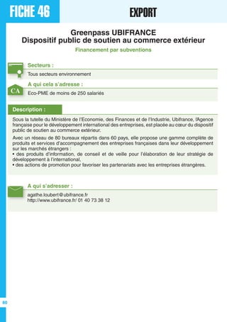 FICHE 46 EXPORT
Greenpass UBIFRANCE
Dispositif public de soutien au commerce extérieur
Financement par subventions
Secteurs :
Tous secteurs environnement
A qui s’adresser :
agathe.loubert@ubifrance.fr
http://www.ubifrance.fr/ 01 40 73 38 12
Description :
Sous la tutelle du Ministère de l’Economie, des Finances et de l’Industrie, Ubifrance, l’Agence
française pour le développement international des entreprises, est placée au cœur du dispositif
public de soutien au commerce extérieur.
Avec un réseau de 80 bureaux répartis dans 60 pays, elle propose une gamme complète de
produits et services d’accompagnement des entreprises françaises dans leur développement
sur les marchés étrangers :
• des produits d’information, de conseil et de veille pour l’élaboration de leur stratégie de
développement à l’international,
• des actions de promotion pour favoriser les partenariats avec les entreprises étrangères.
A qui cela s’adresse :
Eco-PME de moins de 250 salariésCA
80
 