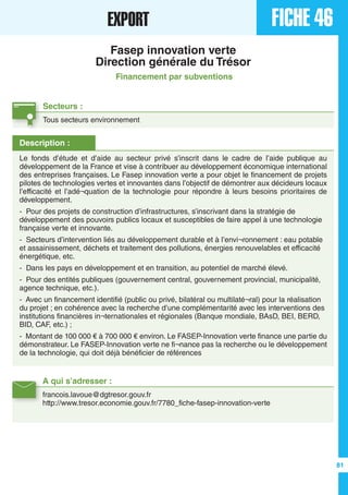 A qui s’adresser :
francois.lavoue@dgtresor.gouv.fr
http://www.tresor.economie.gouv.fr/7780_fiche-fasep-innovation-verte
Description :
Le fonds d’étude et d’aide au secteur privé s’inscrit dans le cadre de l’aide publique au
développement de la France et vise à contribuer au développement économique international
des entreprises françaises. Le Fasep innovation verte a pour objet le financement de projets
pilotes de technologies vertes et innovantes dans l’objectif de démontrer aux décideurs locaux
l’efficacité et l’adé¬quation de la technologie pour répondre à leurs besoins prioritaires de
développement.
- Pour des projets de construction d’infrastructures, s’inscrivant dans la stratégie de
développement des pouvoirs publics locaux et susceptibles de faire appel à une technologie
française verte et innovante.
- Secteurs d’intervention liés au développement durable et à l’envi¬ronnement : eau potable
et assainissement, déchets et traitement des pollutions, énergies renouvelables et efficacité
énergétique, etc.
- Dans les pays en développement et en transition, au potentiel de marché élevé.
- Pour des entités publiques (gouvernement central, gouvernement provincial, municipalité,
agence technique, etc.).
- Avec un financement identifié (public ou privé, bilatéral ou multilaté¬ral) pour la réalisation
du projet ; en cohérence avec la recherche d’une complémentarité avec les interventions des
institutions financières in¬ternationales et régionales (Banque mondiale, BAsD, BEI, BERD,
BID, CAF, etc.) ;
- Montant de 100 000 € à 700 000 € environ. Le FASEP-Innovation verte finance une partie du
démonstrateur. Le FASEP-Innovation verte ne fi¬nance pas la recherche ou le développement
de la technologie, qui doit déjà bénéficier de références
FICHE 46EXPORT
Fasep innovation verte
Direction générale du Trésor
Financement par subventions
Secteurs :
Tous secteurs environnement
81
 