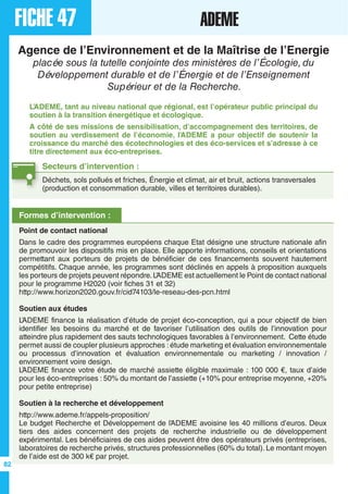 FICHE 47 ADEME
Agence de l’Environnement et de la Maîtrise de l’Energie
placée sous la tutelle conjointe des ministères de l’Écologie, du
Développement durable et de l’Énergie et de l’Enseignement
Supérieur et de la Recherche.
L’ADEME, tant au niveau national que régional, est l’opérateur public principal du
soutien à la transition énergétique et écologique.
A côté de ses missions de sensibilisation, d’accompagnement des territoires, de
soutien au verdissement de l’économie, l’ADEME a pour objectif de soutenir la
croissance du marché des écotechnologies et des éco-services et s’adresse à ce
titre directement aux éco-entreprises.
Secteurs d’intervention :
Déchets, sols pollués et friches, Énergie et climat, air et bruit, actions transversales
(production et consommation durable, villes et territoires durables).
Formes d’intervention :
Point de contact national
Dans le cadre des programmes européens chaque Etat désigne une structure nationale afin
de promouvoir les dispositifs mis en place. Elle apporte informations, conseils et orientations
permettant aux porteurs de projets de bénéficier de ces financements souvent hautement
compétitifs. Chaque année, les programmes sont déclinés en appels à proposition auxquels
les porteurs de projets peuvent répondre.L’ADEME est actuellement le Point de contact national
pour le programme H2020 (voir fiches 31 et 32)
http://www.horizon2020.gouv.fr/cid74103/le-reseau-des-pcn.html
Soutien aux études
L’ADEME finance la réalisation d’étude de projet éco-conception, qui a pour objectif de bien
identifier les besoins du marché et de favoriser l’utilisation des outils de l’innovation pour
atteindre plus rapidement des sauts technologiques favorables à l’environnement. Cette étude
permet aussi de coupler plusieurs approches : étude marketing et évaluation environnementale
ou processus d’innovation et évaluation environnementale ou marketing / innovation /
environnement voire design.
L’ADEME finance votre étude de marché assiette éligible maximale : 100 000 €, taux d’aide
pour les éco-entreprises : 50% du montant de l’assiette (+10% pour entreprise moyenne, +20%
pour petite entreprise)
Soutien à la recherche et développement
http://www.ademe.fr/appels-proposition/
Le budget Recherche et Développement de l’ADEME avoisine les 40 millions d’euros. Deux
tiers des aides concernent des projets de recherche industrielle ou de développement
expérimental. Les bénéficiaires de ces aides peuvent être des opérateurs privés (entreprises,
laboratoires de recherche privés, structures professionnelles (60% du total). Le montant moyen
de l’aide est de 300 k€ par projet.
82
 
