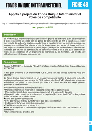 FICHE 49FONDS UNIQUE INTERMINISTERIEL
85
http://competitivite.gouv.fr/les-appels-a-projets-de-r-d-fui/les-appels-a-projets-de-r-d-du-fui-380.html
Description :
Le fonds unique interministéreil (FUI) finance des projets de recherche et de développement
(R&D) collaboratifs labellisés par les pôles de compétitivité. Le FUI a vocation à soutenir
des projets de recherche appliquée portant sur le développement de produits, procédés ou
services susceptibles d’être mis sur le marché à court ou moyen terme, généralement 5 ans.
Les projets sont retenus à l’issue d’appels à projets (deux par an).Ils doivent être préalablement
labellisés par un pôle de compétitivité. Ils sont collaboratifs, c’est à dire qu’ils associent au
moins deux entreprises et un organisme de recherche ou de formation. Les projets sont
obligatoirement pilotés par une entreprise.
Témoignage :
Sophie ALTMEYER et Alexandre FOLMER, chefs de projet au Pôle de l’eau Alsace et Lorraine
HYDREOS :
1. Qui peut prétendre à un financement FUI ? Quels sont les critères auxquels vous êtes
attentifs ?
Le Fonds Unique Interministériel est un programme national destiné à soutenir la recherche
appliquée en finançant des projets de R&D collaboratifs. Les PME, laboratoires et grandes
entreprises des pôles de compétitivité (un label d’au moins un pôle est exigé) peuvent
prétendre à ce financement.
Nous sommes attentifs aux critères suivants :
• Marché suffisamment important et nécessité de retombées économiques
• Mise sur le marché d’une innovation au maximum 5 ans après la fin du projet
• Composition du consortium :au minimum, 2 entreprises (dont au moins 1 PME) et 1 organisme
public de recherche ou de formation
• Label d’un pôle de compétitivité
• 50% des travaux de R&D sur le territoire des pôles labellisateurs
• Etablissement d’un pré-accord de consortium
• 750 000 euros minimum de subvention
• Pour les entreprises, dotation en fonds propres supérieure au montant des subventions
demandées
• Durée maximale du projet : 5 ans
Appels à projets du Fonds Unique Interministériel
Pôles de compétitivité
projets de R&D
 