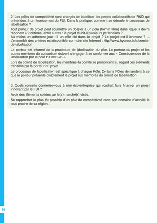 86
2. Les pôles de compétitivité sont chargés de labelliser les projets collaboratifs de R&D qui
prétendent à un financement du FUI. Dans la pratique, comment se déroule le processus de
labellisation ?
Tout porteur de projet peut soumettre un dossier à un pôle (format libre) dans lequel il devra
répondre à 9 critères, entre autres : le projet réunit-il plusieurs partenaires ?
Au moins un adhérent joue-t-il un rôle clé dans le projet ? Le projet est-il innovant ? ...
L’ensemble des critères est disponible sur notre site Internet : http://www.hydreos.fr/fr/comite-
de-labelisation
Le porteur est informé de la procédure de labellisation du pôle. Le porteur du projet et les
autres membres du consortium doivent s’engager à se conformer aux « Conséquences de la
labellisation par le pôle HYDREOS ».
Lors du comité de labellisation, les membres du comité se prononcent au regard des éléments
transmis par le porteur du projet.
Le processus de labellisation est spécifique à chaque Pôle. Certains Pôles demandent à ce
que le porteur présente directement le projet aux membres du comité de labellisation.
3. Quels conseils donneriez-vous à une éco-entreprise qui voudrait faire financer un projet
innovant par le FUI ?
Avoir des éléments solides sur le(s) marché(s) visés.
Se rapprocher le plus tôt possible d’un pôle de compétitivité dans son domaine d’activité le
plus proche de sa région.
 