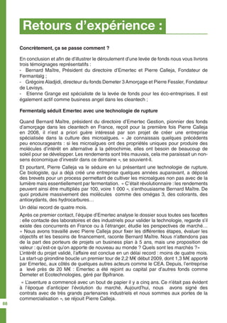 Retours d’expérience :
Concrètement, ça se passe comment ?
En conclusion et afin de d’illustrer le déroulement d’une levée de fonds nous vous livrons
trois témoignages représentatifs :
- Bernard Maître, Président du directoire d’Emertec et Pierre Calleja, Fondateur de
Fermantalg ;
- Grégoire Aladjidi, directeur du fonds Demeter 3 Amorçage et Pierre Fessler, Fondateur
de Levisys.
- Etienne Grange est spécialiste de la levée de fonds pour les éco-entreprises. Il est
également actif comme business angel dans les cleantech ;
Fermentalg séduit Emertec avec une technologie de rupture
Quand Bernard Maître, président du directoire d’Emertec Gestion, pionnier des fonds
d’amorçage dans les cleantech en France, reçoit pour la première fois Pierre Calleja
en 2008, il n’est a priori guère intéressé par son projet de créer une entreprise
spécialisée dans la culture des microalgues. « Je connaissais quelques précédents
peu encourageants : si les microalgues ont des propriétés uniques pour produire des
molécules d’intérêt en alternative à la pétrochimie, elles ont besoin de beaucoup de
soleil pour se développer. Les rendements sont très mauvais, cela me paraissait un non-
sens économique d’investir dans ce domaine », se souvient-il.
Et pourtant, Pierre Calleja va le séduire en lui présentant une technologie de rupture.
Ce biologiste, qui a déjà créé une entreprise quelques années auparavant, a déposé
des brevets pour un process permettant de cultiver les microalgues non pas avec de la
lumière mais essentiellement par fermentation. « C’était révolutionnaire : les rendements
peuvent ainsi être multipliés par 100, voire 1 000 », s’enthousiasme Bernard Maître. De
quoi produire massivement des molécules comme des omégas 3, des colorants, des
antioxydants, des hydrocarbures…
Un délai record de quatre mois.
Après ce premier contact, l’équipe d’Emertec analyse le dossier sous toutes ses facettes
: elle contacte des laboratoires et des industriels pour valider la technologie, regarde s’il
existe des concurrents en France ou à l’étranger, étudie les perspectives de marché…
« Nous avons travaillé avec Pierre Calleja pour fixer les différentes étapes, évaluer les
objectifs et les besoins de financement, raconte Bernard Maître. Nous n’attendons pas
de la part des porteurs de projets un business plan à 5 ans, mais une proposition de
valeur : qu’est-ce qu’on apporte de nouveau au monde ? Quels sont les marchés ?»
L’intérêt du projet validé, l’affaire est conclue en un délai record : moins de quatre mois.
La start-up girondine boucle un premier tour de 2,2 M€ début 2009, dont 1,3 M€ apporté
par Emertec, aux côtés de quelques autres acteurs comme le CEA. Depuis, l’entreprise
a levé près de 20 M€ : Emertec a été rejoint au capital par d’autres fonds comme
Demeter et Ecotechnologies, géré par Bpifrance.
« L’aventure a commencé avec un bout de papier il y a cinq ans. Ce n’était pas évident
à l’époque d’anticiper l’évolution du marché. Aujourd’hui, nous avons signé des
contrats avec de très grands partenaires industriels et nous sommes aux portes de la
commercialisation », se réjouit Pierre Calleja.
88
 