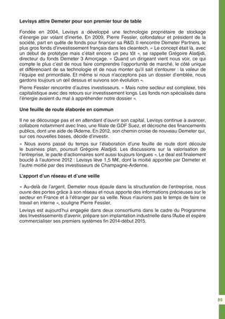 Levisys attire Demeter pour son premier tour de table
Fondée en 2004, Levisys a développé une technologie propriétaire de stockage
d’énergie par volant d’inertie. En 2009, Pierre Fessler, cofondateur et président de la
société, part en quête de fonds pour financer sa R&D. Il rencontre Demeter Partners, le
plus gros fonds d’investissement français dans les cleantech. « Le concept était là, avec
un début de prototype mais c’était encore un peu tôt », se rappelle Grégoire Aladjidi,
directeur du fonds Demeter 3 Amorçage. « Quand un dirigeant vient nous voir, ce qui
compte le plus c’est de nous faire comprendre l’opportunité de marché, le côté unique
et différenciant de sa technologie et de nous monter qu’il sait s’entourer : la valeur de
l’équipe est primordiale. Et même si nous n’acceptons pas un dossier d’emblée, nous
gardons toujours un œil dessus et suivons son évolution ».
Pierre Fessler rencontre d’autres investisseurs. « Mais notre secteur est complexe, très
capitalistique avec des retours sur investissement longs. Les fonds non spécialisés dans
l’énergie avaient du mal à appréhender notre dossier ».
Une feuille de route élaborée en commun
Il ne se décourage pas et en attendant d’ouvrir son capital, Levisys continue à avancer,
collabore notamment avec Ineo, une filiale de GDF Suez, et décroche des financements
publics, dont une aide de l’Ademe. En 2012, son chemin croise de nouveau Demeter qui,
sur ces nouvelles bases, décide d’investir.
« Nous avons passé du temps sur l’élaboration d’une feuille de route dont découle
le business plan, poursuit Grégoire Aladjidi. Les discussions sur la valorisation de
l’entreprise, le pacte d’actionnaires sont aussi toujours longues ». Le deal est finalement
bouclé à l’automne 2012 : Levisys lève 1,5 M€, dont la moitié apportée par Demeter et
l’autre moitié par des investisseurs de Champagne-Ardenne.
L’apport d’un réseau et d’une veille
« Au-delà de l’argent, Demeter nous épaule dans la structuration de l’entreprise, nous
ouvre des portes grâce à son réseau et nous apporte des informations précieuses sur le
secteur en France et à l’étranger par sa veille. Nous n’aurions pas le temps de faire ce
travail en interne », souligne Pierre Fessler.
Levisys est aujourd’hui engagée dans deux consortiums dans le cadre du Programme
des Investissements d’avenir, prépare son implantation industrielle dans l’Aube et espère
commercialiser ses premiers systèmes fin 2014-début 2015.
89
 