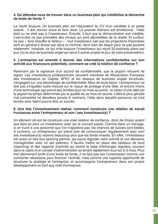 4. Qu’attendez-vous de trouver dans un business-plan qui crédibilise la démarche
de levée de fonds ?
La clarté toujours. Un business plan est l’équivalent du CV d’un candidat à un poste
salarié : il doit donner envie et faire rêver. Le premier élément est émotionnel : l’idée
plait ou ne plait pas à l’investisseur. Ensuite, il faut que la démonstration soit crédible,
c’est-à-dire ne pas promettre des choses qui sont décorellées de la réalité. Et surtout,
ne pas « faire chauffer le tableur » : tout investisseur sait que les projections financières
sont en général à diviser par deux (a minima), donc bien les étayer pour ne pas paraître
totalement irréaliste, ce qui irrite toujours l’investisseur qui reçoit 20 business plans par
jour (ou le club de business angel qui verra 3 autres projets le jour de votre présentation).
5. L’entreprise est amenée à donner des informations confidentielles sur son
activité aux financeurs potentiels, comment se créé la relation de confiance ?
Rarement par la signature d’un accord de confidentialité, que la plupart refusent de
signer. Les investisseurs professionnels (souvent membres de l’Association Française
des Investisseurs en Capital, AFIC) et les réseaux de business angels structurés,
s’engagent sur une déontologie de confidentialité. Mais de toute façon, l’entrepreneur ne
doit pas s’inquiéter outre-mesure sur le risque de piratage d’une idée, et encore moins
d’une technologie (qui prend des années pour sa mise au point) : la valeur d’une idée est
la plupart du temps déterminée par la qualité de sa mise en œuvre. L’idée la plus géniale
mal orchestrée ne décollera jamais. A contrario, l’idée dans laquelle personne ne croit
lancée avec talent pourra être un succès.
6. Une fois l’investissement réalisé, comment construire une relation de travail
fructueuse entre l’entrepreneur et son / ses investisseur(s) ?
Un élément clé est de construire une vraie relation de confiance, donc de choisir autant
que faire se peut un investisseur avec qui le courant passe. Comme dans un mariage,
si on s’unit à une personne que l’on n’apprécie pas, les chances de succès sont faibles.
A contrario, un entrepreneur qui prend soin de communiquer régulièrement avec son/
ses investisseur(s) recevra beaucoup plus que les fonds investis. En effet, l’investisseur
est aussi un très bon sparring partner, qui saura regarder votre activité et vos décisions
managériales avec un œil extérieur. Il faudra mettre en place des tableaux de bord
(reporting) et des rapports d’activité qui seront la base d’échanges réguliers, souvent
dans le cadre d’un conseil d’administration se tenant idéalement tous les 2-3 mois. Pour
tirer pleinement profit d’une levée de fonds, il ne faut pas voir l’investisseur comme une
contrainte nécessaire pour financer l’activité, mais comme une superbe opportunité de
structurer la stratégie et l’entreprise, et accompagner l’entrepreneur dans son propre
développement en tant que chef d’entreprise.
91
 