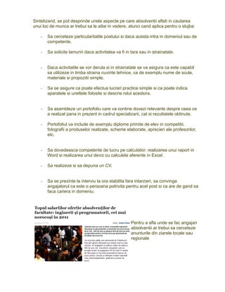 Sintetizand, se pot desprinde unele aspecte pe care absolventii aflati in cautarea
unui loc de munca ar trebui sa le aibe in vedere, atunci cand aplica pentru o slujba:
-

Sa cerceteze particularitatile postului si daca acesta intra in domeniul sau de
competente.

-

Sa solicite lamuriri daca activitatea va fi in tara sau in strainatate.

-

Daca activitatile se vor derula si in strainatate se va asigura ca este capabil
sa utilizeze in limba straina cuvinte tehnice, ca de exemplu nume de scule,
materiale si propozitii simple.

-

Sa se asigure ca poate efectua lucrari practice simple si ca poate indica
aparatele si uneltele folosite si descrie rolul acestora.

-

Sa asambleze un portofoliu care va contine dovezi relevante despre ceea ce
a realizat pana in prezent in cadrul specializarii, cat si rezultatele obtinute.

-

Portofoliul va include de exemplu diplome primite de elev in competitii,
fotografii a produselor realizate, scheme elaborate, aprecieri ale profesorilor,
etc.

-

Sa dovedeasca competente de lucru pe calculator: realizarea unui raport in
Word si realizarea unui deviz cu calculele aferente in Excel.

-

Sa realizeze si sa depuna un CV.

-

Sa se prezinte la interviu la ora stabilita fara intarzieri, sa convinga
angajatorul ca este o persoana potrivita pentru acel post si ca are de gand sa
faca cariera in domeniu.

Pentru a afla unde se fac angajari
absolventii ar trebui sa cerceteze
anunturile din ziarele locale sau
regionale

 