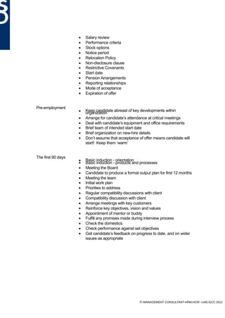 •   Salary review
                    •   Performance criteria
                    •   Stock options
                    •   Notice period
                    •   Relocation Policy
                    •   Non-disclosure clause
                    •   Restrictive Covenants
                    •   Start date
                    •   Pension Arrangements
                    •   Reporting relationships
                    •   Mode of acceptance
                    •   Expiration of offer


Pre-employment
                    •   Keep candidate abreast of key developments within
                        organization
                    •   Arrange for candidate’s attendance at critical meetings
                    •   Deal with candidate’s equipment and office requirements
                    •   Brief team of intended start date
                    •   Brief organization on new-hire details
                    •   Don’t assume that acceptance of offer means candidate will
                        start! Keep them ‘warm’


The first 90 days
                    •   Basic induction - orientation
                    •   Basic induction - products and processes
                    •   Meeting the Board
                    •   Candidate to produce a formal output plan for first 12 months
                    •   Meeting the team
                    •   Initial work plan
                    •   Priorities to address
                    •   Regular compatibility discussions with client
                    •   Compatibility discussion with client
                    •   Arrange meetings with key customers
                    •   Reinforce key objectives, vision and values
                    •   Appointment of mentor or buddy
                    •   Fulfill any promises made during interview process
                    •   Check the domestics
                    •   Check performance against set objectives
                    •   Get candidate’s feedback on progress to date, and on wider
                        issues as appropriate




                                                       © MANAGEMENT CONSULTANT-HRM-HCM –UAE-GCC 2012
 