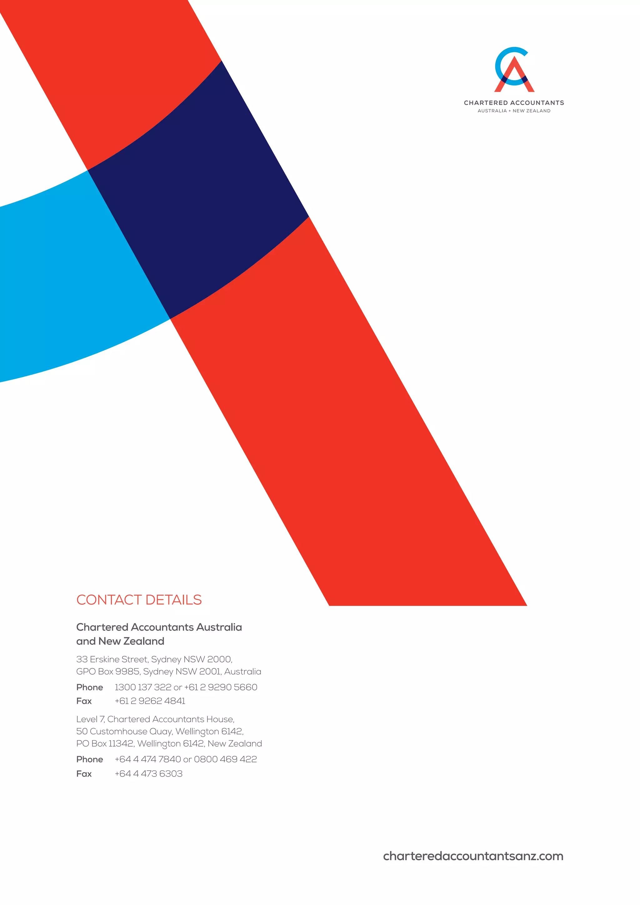 Contact details
Chartered Accountants Australia
and New Zealand
33 Erskine Street, Sydney NSW 2000,
GPO Box 9985, Sydney NSW 2001, Australia
Phone	 1300 137 322 or +61 2 9290 5660
Fax	 +61 2 9262 4841
Level 7, Chartered Accountants House,
50 Customhouse Quay, Wellington 6142,
PO Box 11342, Wellington 6142, New Zealand
Phone	 +64 4 474 7840 or 0800 469 422
Fax	 +64 4 473 6303
charteredaccountantsanz.com
 