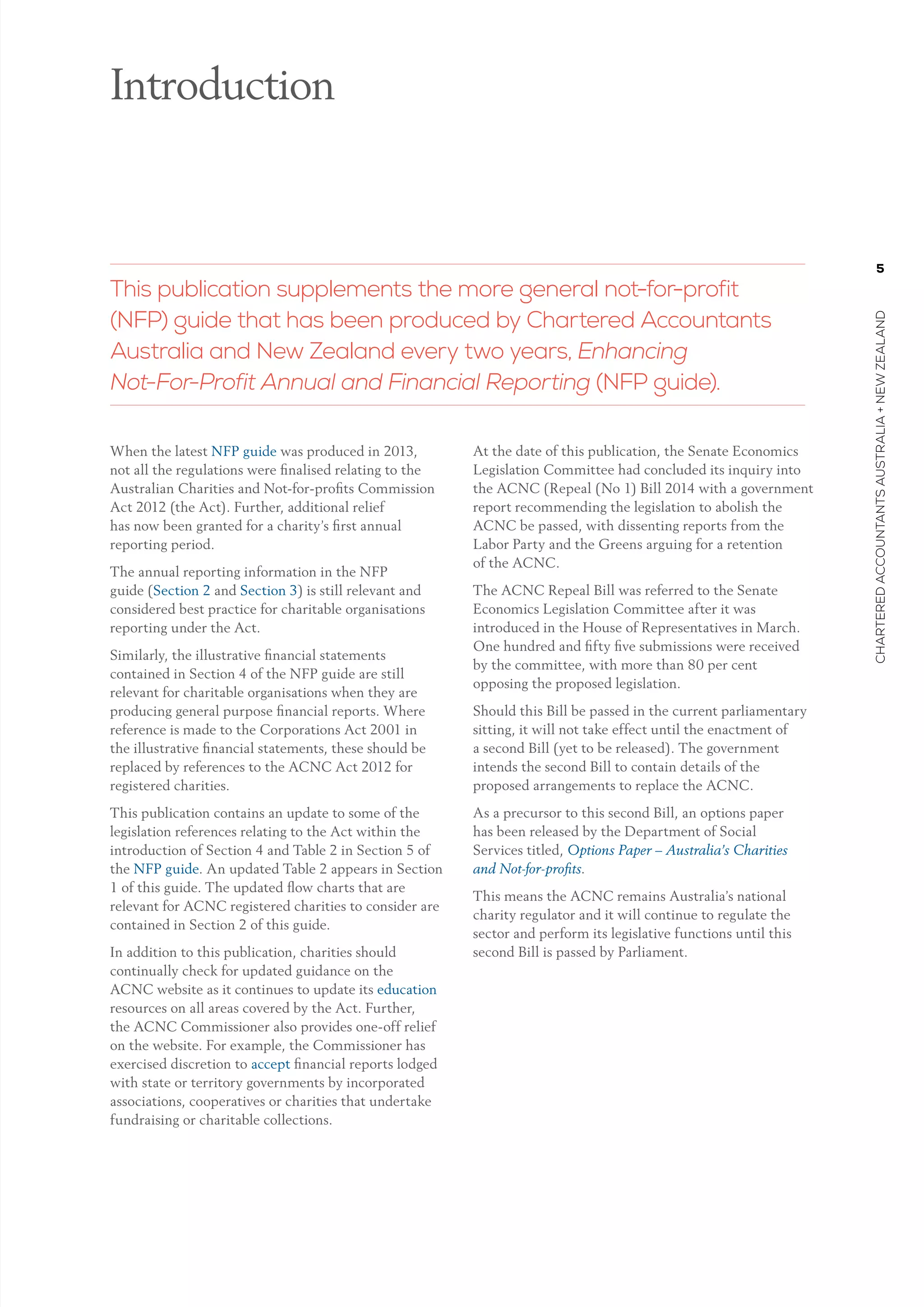 5
charteredaccountantsaustralia+newzealand
When the latest NFP guide was produced in 2013,
not all the regulations were finalised relating to the
Australian Charities and Not-for-profits Commission
Act 2012 (the Act). Further, additional relief
has now been granted for a charity’s first annual
reporting period.
The annual reporting information in the NFP
guide (Section 2 and Section 3) is still relevant and
considered best practice for charitable organisations
reporting under the Act.
Similarly, the illustrative financial statements
contained in Section 4 of the NFP guide are still
relevant for charitable organisations when they are
producing general purpose financial reports. Where
reference is made to the Corporations Act 2001 in
the illustrative financial statements, these should be
replaced by references to the ACNC Act 2012 for
registered charities.
This publication contains an update to some of the
legislation references relating to the Act within the
introduction of Section 4 and Table 2 in Section 5 of
the NFP guide. An updated Table 2 appears in Section
1 of this guide. The updated flow charts that are
relevant for ACNC registered charities to consider are
contained in Section 2 of this guide.
In addition to this publication, charities should
continually check for updated guidance on the
ACNC website as it continues to update its education
resources on all areas covered by the Act. Further,
the ACNC Commissioner also provides one-off relief
on the website. For example, the Commissioner has
exercised discretion to accept financial reports lodged
with state or territory governments by incorporated
associations, cooperatives or charities that undertake
fundraising or charitable collections.
At the date of this publication, the Senate Economics
Legislation Committee had concluded its inquiry into
the ACNC (Repeal (No 1) Bill 2014 with a government
report recommending the legislation to abolish the
ACNC be passed, with dissenting reports from the
Labor Party and the Greens arguing for a retention
of the ACNC.
The ACNC Repeal Bill was referred to the Senate
Economics Legislation Committee after it was
introduced in the House of Representatives in March.
One hundred and fifty five submissions were received
by the committee, with more than 80 per cent
opposing the proposed legislation.
Should this Bill be passed in the current parliamentary
sitting, it will not take effect until the enactment of
a second Bill (yet to be released). The government
intends the second Bill to contain details of the
proposed arrangements to replace the ACNC.
As a precursor to this second Bill, an options paper
has been released by the Department of Social
Services titled, Options Paper – Australia’s Charities
and Not-for-profits.
This means the ACNC remains Australia’s national
charity regulator and it will continue to regulate the
sector and perform its legislative functions until this
second Bill is passed by Parliament.
 
Introduction
This publication supplements the more general not-for-profit
(NFP) guide that has been produced by Chartered Accountants
Australia and New Zealand every two years, Enhancing
Not-For-Profit Annual and Financial Reporting (NFP guide).
 