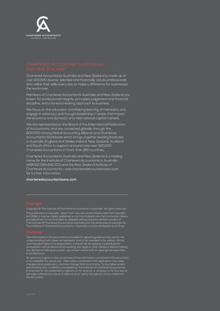 2
charteredaccountantsaustralia+newzealand
Copyright
Copyright © The Institute of Chartered Accountants in Australia. All rights reserved.
This publication is copyright. Apart from any use as permitted under the Copyright
Act 1968, it may be copied, published or communicated in any form or by any means,
provided that it is not amended or adapted without the prior written consent of
The Institute of Chartered Accountants Australia and the ownership of copyright by
The Institute of Chartered Accountants in Australia must be attributed at all times.
Disclaimer
The information in this document is provided for general guidance only and on the
understanding that it does not represent, and is not intended to be, advice. Whilst
care has been taken in its preparation, it should not be used as a substitute for
consultation with professional accounting, tax, legal or other advisors. Before making
any decision or taking any action, you should consult with an appropriate specialist
or professional.
No warranty is given to the correctness of the information contained in this document,
or its suitability for use by you. Information contained in this application may have
changed since publication, and may change from time to time. To the fullest extent
permitted by law, no liability is accepted by The Institute of Chartered Accountants
in Australia for any statement or opinion, or for an error or omission or for any loss or
damage suffered as a result of reliance on or use by any person of any material in
the document.
Chartered Accountants Australia
and New Zealand
Chartered Accountants Australia and New Zealand is made up of
over 100,000 diverse, talented and financially astute professionals
who utilise their skills every day to make a difference for businesses
the world over.
Members of Chartered Accountants Australia and New Zealand are
known for professional integrity, principled judgement and financial
discipline, and a forward-looking approach to business.
We focus on the education and lifelong learning of members, and
engage in advocacy and thought leadership in areas that impact
the economy and domestic and international capital markets.
We are represented on the Board of the International Federation
of Accountants, and are connected globally through the
800,000-strong Global Accounting Alliance and Chartered
Accountants Worldwide which brings together leading Institutes
in Australia, England and Wales, Ireland, New Zealand, Scotland
and South Africa to support and promote over 320,000
Chartered Accountants in more than 180 countries.
Chartered Accountants Australia and New Zealand is a trading
name for the Institute of Chartered Accountants in Australia
(ABN 50 084 642 571) and the New Zealand Institute of
Chartered Accountants – see charteredaccountantsanz.com
for further information.
charteredaccountantsanz.com
0614-73
 