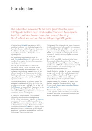 5
charteredaccountantsaustralia+newzealand
When the latest NFP guide was produced in 2013,
not all the regulations were finalised relating to the
Australian Charities and Not-for-profits Commission
Act 2012 (the Act). Further, additional relief
has now been granted for a charity’s first annual
reporting period.
The annual reporting information in the NFP
guide (Section 2 and Section 3) is still relevant and
considered best practice for charitable organisations
reporting under the Act.
Similarly, the illustrative financial statements
contained in Section 4 of the NFP guide are still
relevant for charitable organisations when they are
producing general purpose financial reports. Where
reference is made to the Corporations Act 2001 in
the illustrative financial statements, these should be
replaced by references to the ACNC Act 2012 for
registered charities.
This publication contains an update to some of the
legislation references relating to the Act within the
introduction of Section 4 and Table 2 in Section 5 of
the NFP guide. An updated Table 2 appears in Section
1 of this guide. The updated flow charts that are
relevant for ACNC registered charities to consider are
contained in Section 2 of this guide.
In addition to this publication, charities should
continually check for updated guidance on the
ACNC website as it continues to update its education
resources on all areas covered by the Act. Further,
the ACNC Commissioner also provides one-off relief
on the website. For example, the Commissioner has
exercised discretion to accept financial reports lodged
with state or territory governments by incorporated
associations, cooperatives or charities that undertake
fundraising or charitable collections.
At the date of this publication, the Senate Economics
Legislation Committee had concluded its inquiry into
the ACNC (Repeal (No 1) Bill 2014 with a government
report recommending the legislation to abolish the
ACNC be passed, with dissenting reports from the
Labor Party and the Greens arguing for a retention
of the ACNC.
The ACNC Repeal Bill was referred to the Senate
Economics Legislation Committee after it was
introduced in the House of Representatives in March.
One hundred and fifty five submissions were received
by the committee, with more than 80 per cent
opposing the proposed legislation.
Should this Bill be passed in the current parliamentary
sitting, it will not take effect until the enactment of
a second Bill (yet to be released). The government
intends the second Bill to contain details of the
proposed arrangements to replace the ACNC.
As a precursor to this second Bill, an options paper
has been released by the Department of Social
Services titled, Options Paper – Australia’s Charities
and Not-for-profits.
This means the ACNC remains Australia’s national
charity regulator and it will continue to regulate the
sector and perform its legislative functions until this
second Bill is passed by Parliament.
 
Introduction
This publication supplements the more general not-for-profit
(NFP) guide that has been produced by Chartered Accountants
Australia and New Zealand every two years, Enhancing
Not-For-Profit Annual and Financial Reporting (NFP guide).
 
