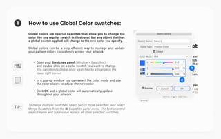 b
Tip:
How to use Global Color swatches:
Global colors are special swatches that allow you to change the
color like any regular swatch in Illustrator, but any object that has
a global swatch applied will change to the new color you specify.


Global colors can be a very efficient way to manage and update
your pattern colors consistency across your artwork:
Open your Swatches panel (Window > Swatches) 
and double-click on a color swatch you want to change.
You can identify global color swatches by a triangle in the
lower right corner.
In a pop-up window you can select the color mode and use
the color sliders to adjust the new color.
Click OK and a global color will automatically update
throughout your artwork.
To merge multiple swatches, select two or more swatches, and select
Merge Swatches from the ☰ Swatches panel menu. The first selected
swatch name and color value replace all other selected swatches.
1
2
 