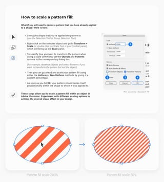 How to scale a pattern fill:
What if you will need to resize a pattern that you have already applied
to a shape? Here is how:
Select the shape that you've applied the pattern to 
(use the Selection Tool or Group Selection Tool).
Right-click on the selected object and go to Transform >
Scale (or double-click on Scale Tool in your Toolbar panel),
which will bring up the Scale panel.
To specify how you want to transform the pattern when
using a scale command, set the Objects and Patterns
options in the corresponding dialog box.  
(for example, deselect Objects and select Patterns if you
want to transform the pattern but not the object)
Then you can go ahead and scale your pattern fill using
either the Uniform or Non-Uniform methods by giving it a
custom percentage.
As soon as you hit OK, your pattern should resize itself
proportionally within the shape to which it was applied to.
These steps allow you to scale a pattern fill within an object in
Adobe Illustrator. Experiment with different scaling options to
achieve the desired visual effect in your design.
1
2 3 4
Pattern fill scale 200% Pattern fill scale 50%
 