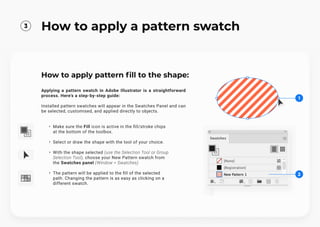 How to apply pattern fill to the shape:
Applying a pattern swatch in Adobe Illustrator is a straightforward
process. Here's a step-by-step guide:


Installed pattern swatches will appear in the Swatches Panel and can
be selected, customised, and applied directly to objects.
Make sure the Fill icon is active in the fill/stroke chips
at the bottom of the toolbox.
Select or draw the shape with the tool of your choice.
With the shape selected (use the Selection Tool or Group
Selection Tool), choose your New Pattern swatch from
the Swatches panel (Window > Swatches)
The pattern will be applied to the fill of the selected
path. Changing the pattern is as easy as clicking on a
different swatch.
2
1
3
How to apply a pattern swatch
 