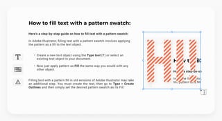 How to fill text with a pattern swatch:
Here's a step-by-step guide on how to fill text with a pattern swatch:


In Adobe Illustrator, filling text with a pattern swatch involves applying 

the pattern as a fill to the text object.
Create a new text object using the Type tool (T) or select an
existing text object in your document.
Now just apply pattern as Fill the same way you would with any
other object.
Filling text with a pattern fill in old versions of Adobe Illustrator may take
an additional step. You must create the text, then go to Type > Create
Outlines and then simply set the desired pattern swatch as its Fill.
Hi!
Hi!
Hi!
 