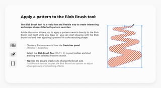 Apply a pattern to the Blob Brush tool:
The Blob Brush tool is a really fun and flexible way to create interesting
and unique shapes filled with pattern swatches.


Adobe Illustrator allows you to apply a pattern swatch directly to the Blob
Brush tool itself while you draw, or you can start drawing with the Blob
Brush tool and then applying a pattern fill to the resulting shape:
Choose a Pattern swatch from the Swatches panel 
(Window > Swatches)
Select the Blob Brush Tool (Shift + B) in your toolbar and start
drawing with selected Pattern swatch.
Tip: Use the square brackets to change the brush size. 
Double-click the tool to open the Blob Brush tool options to adjust
stylus pressure or smoothing effects.
 