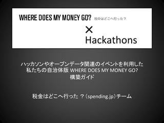 ×
                 Hackathons

ハッカソンやオープンデータ関連のイベントを利用した
 私たちの自治体版 WHERE DOES MY MONEY GO?
          構築ガイド


   税金はどこへ行った ？（spending.jp）チーム
 