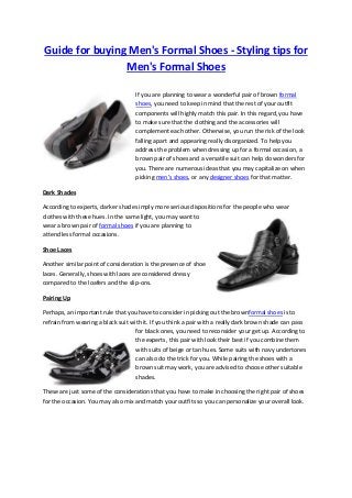 Guide for buying Men's Formal Shoes - Styling tips for
Men's Formal Shoes
If you are planning to wear a wonderful pair of brown formal
shoes, you need to keep in mind that the rest of your outfit
components will highly match this pair. In this regard, you have
to make sure that the clothing and the accessories will
complement each other. Otherwise, you run the risk of the look
falling apart and appearing really disorganized. To help you
address the problem when dressing up for a formal occasion, a
brown pair of shoes and a versatile suit can help do wonders for
you. There are numerous ideas that you may capitalize on when
picking men’s shoes, or any designer shoes for that matter.
Dark Shades
According to experts, darker shades imply more serious dispositions for the people who wear
clothes with these hues. In the same light, you may want to
wear a brown pair of formal shoes if you are planning to
attend less formal occasions.
Shoe Laces
Another similar point of consideration is the presence of shoe
laces. Generally, shoes with laces are considered dressy
compared to the loafers and the slip-ons.
Pairing Up
Perhaps, an important rule that you have to consider in picking out the brownformal shoes is to
refrain from wearing a black suit with it. If you think a pair with a really dark brown shade can pass
for black ones, you need to reconsider your get up. According to
the experts, this pair with look their best if you combine them
with suits of beige or tan hues. Some suits with navy undertones
can also do the trick for you. While pairing the shoes with a
brown suit may work, you are advised to choose other suitable
shades.
These are just some of the considerations that you have to make in choosing the right pair of shoes
for the occasion. You may also mix and match your outfits so you can personalize your overall look.
 