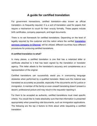 A guide for certified translation
For government transactions, certified translation—also known as official
translation—is frequently required. It is a sort of translation used for papers that
require a mechanism to vouch for their veracity formally. These papers include
birth certificates, company paperwork, and legal documents.
There is no set framework for certified translations. Depending on the level of
legality required by the customer and the nation where the verified translation
services company in Chennai, will be utilized, different countries have different
procedures for producing certified translations.
A certified translation is what?
In many places, a certified translation is one that has a notarized letter or
certificate attached to it that has been signed by the translation or translator
agency. This letter attests to the translation's accuracy and completeness as a
representation of the original.
Certified translations can successfully assist you in overcoming language
obstacles when performed by a qualified translator. Make sure the material was
translated as accurately as possible, especially if the documents are for justice or
immigration. A member of the family or even oneself translating doesn't present a
decent, professional picture and may result in the requestor rejecting it.
For them to be accepted as authentic, certified translations must meet specific
criteria. You would like to make absolutely sure that that information is presented
appropriately when presenting vital documents, such as immigration applications.
The following are the top 2 factors to think about while requesting a certified
translation:
 