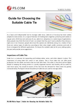 WHITE PAPER
FS.COM White Paper | Guide for Choosing the Suitable Cable Tie
As a basic and indispensable tool to manage cable mess, cable tie or tie-wrap has been widely
adopted in data centers. It is a type of fastener, for holding items together, primarily patch cables or
copper wires. With low cost and ease of use, cable tie is ubiquitous in a wide range of applications.
Many people may think this kind of tool is so simple that they won’t worry whether they choose a
right one or not. However, people who have this opinion are definitely wrong. As a matter of fact,
there are various types of cable ties according to their color, length, width, serrations and each of
them is designed for different applications. To choose the suitable cable tie for your cabling system,
this post will provide some suggestions.
Importance of Cable Ties
Cable tie is a necessity for supporting and holding cables, wires, and other objects in place. The
importance of using cable ties comes in two aspects. One is that cable ties can offer great
protection for the cables and wires that are tied with them. The other is that they will be highly
helpful in keeping the wiring section in a pretty organized manner and thereby, will be useful to
save more space. You would be aware of the fact that the demand for these tools has greatly
increased today. The figure1 shows that plenty of cable ties are used to manage cables.
Figure 1 Cable Ties Used to Manage Cables
Guide for Choosing the
Suitable Cable Tie
 