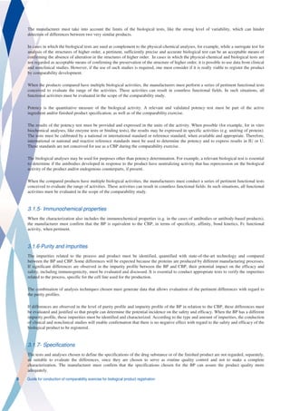 The manufacturer must take into account the limits of the biological tests, like the strong level of variability, which can hinder
    detection of differences between two very similar products.

    In cases in which the biological tests are sued as complement to the physical-chemical analyses, for example, while a surrogate test for
    analysis of the structures of higher order, a pertinent, sufficiently precise and accurate biological test can be an acceptable means of
    confirming the absence of alteration in the structures of higher order. In cases in which the physical-chemical and biological tests are
    not regarded as acceptable means of confirming the preservation of the structure of higher order, it is possible to use data from clinical
    and nonclinical studies. However, if the use of such studies is required, one must consider if it is really viable to register the product
    by comparability development.

    When the products compared have multiple biological activities, the manufacturers must perform a series of pertinent functional tests
    conceived to evaluate the range of the activities. These activities can result in countless functional fields. In such situations, all
    functional activities must be evaluated in the scope of the comparability study.

    Potency is the quantitative measure of the biological activity. A relevant and validated potency test must be part of the active
    ingredient and/or finished product specification, as well as of the comparability exercise.

    The results of the potency test must be provided and expressed in the units of the activity. When possible (for example, for in vitro
    biochemical analyses, like enzyme tests or binding tests), the results may be expressed in specific activities (e.g. unit/mg of protein).
    The tests must be calibrated by a national or international standard or reference standard, when available and appropriate. Therefore,
    international or national and reactive reference standards must be used to determine the potency and to express results in IU or U.
    These standards are not conceived for use as a CBP during the comparability exercise.

    The biological analyses may be used for purposes other than potency determination. For example, a relevant biological test is essential
    to determine if the antibodies developed in response to the product have neutralizing activity that has repercussion on the biological
    activity of the product and/or endogenous counterparts, if present.

    When the compared products have multiple biological activities, the manufacturers must conduct a series of pertinent functional tests
    conceived to evaluate the range of activities. These activities can result in countless functional fields. In such situations, all functional
    activities must be evaluated in the scope of the comparability study.



    3.1.5- Immunochemical properties
    When the characterization also includes the immunochemical properties (e.g. in the cases of antibodies or antibody-based products),
    the manufacturer must confirm that the BP is equivalent to the CBP, in terms of specificity, affinity, bond kinetics, Fc functional
    activity, when pertinent.



    3.1.6-Purity and impurities
    The impurities related to the process and product must be identified, quantified with state-of-the-art technology and compared
    between the BP and CBP. Some differences will be expected because the proteins are produced by different manufacturing processes.
    If significant differences are observed in the impurity profile between the BP and CBP, their potential impact on the efficacy and
    safety, including immunogenicity, must be evaluated and discussed. It is essential to conduct appropriate tests to verify the impurities
    related to the process, specific for the cell line used for the production.

    The combination of analysis techniques chosen must generate data that allows evaluation of the pertinent differences with regard to
    the purity profiles.

    If differences are observed in the level of purity profile and impurity profile of the BP in relation to the CBP, these differences must
    be evaluated and justified so that people can determine the potential incidence on the safety and efficacy. When the BP has a different
    impurity profile, these impurities must be identified and characterized. According to the type and amount of impurities, the conduction
    of clinical and nonclinical studies will enable confirmation that there is no negative effect with regard to the safety and efficacy of the
    biological product to be registered.



    3.1.7- Specifications
    The tests and analyses chosen to define the specifications of the drug substance or of the finished product are not regarded, separately,
    as suitable to evaluate the differences, since they are chosen to serve as routine quality control and not to make a complete
    characterization. The manufacturer must confirm that the specifications chosen for the BP can assure the product quality more
    adequately.
8   Guide for conduction of comparability exercise for biological product registration
 